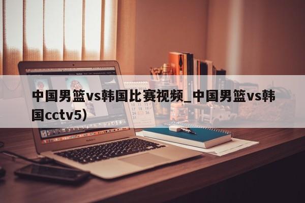 中国男篮vs韩国比赛视频_中国男篮vs韩国cctv5）